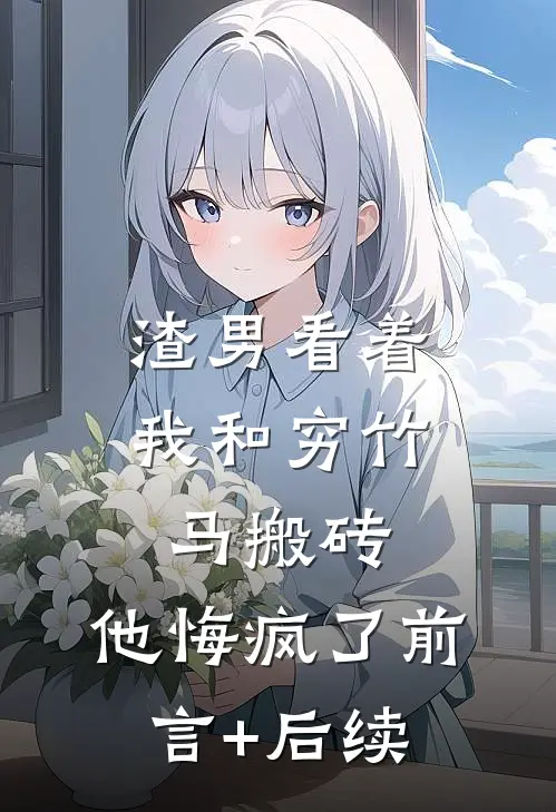 渣男看着我和穷竹马搬砖，他悔疯了前言+后续