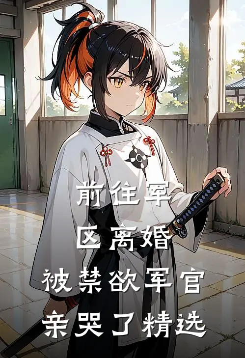 前往军区离婚，被禁欲军官亲哭了精选