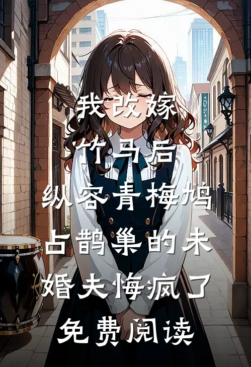 我改嫁竹马后，纵容青梅鸠占鹊巢的未婚夫悔疯了免费阅读