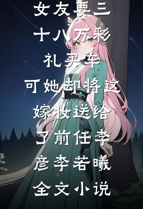 女友要三十八万彩礼买车，可她却将这嫁妆送给了前任李彦李若曦全文小说