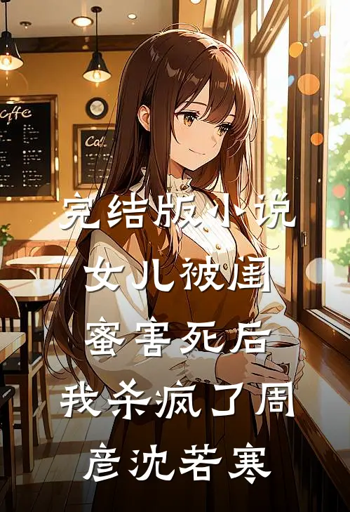 完结版小说女儿被闺蜜害死后，我杀疯了周彦沈若寒