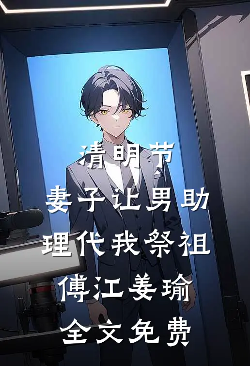 清明节，妻子让男助理代我祭祖傅江姜瑜全文免费