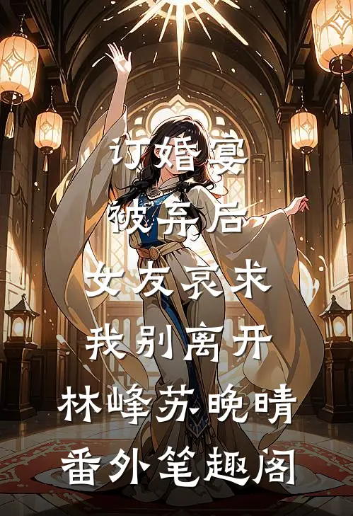 订婚宴被弃后，女友哀求我别离开：林峰苏晚晴番外笔趣阁