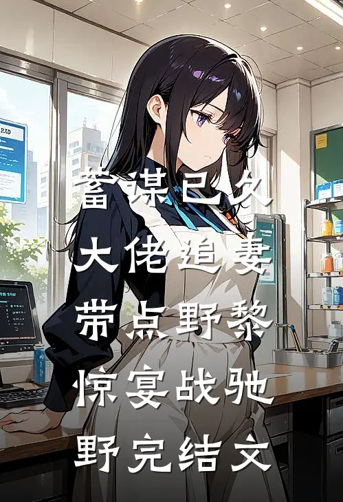 蓄谋已久：大佬追妻带点野黎惊宴战驰野完结文
