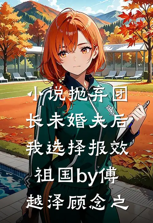小说抛弃团长未婚夫后，我选择报效祖国by傅越泽顾念之