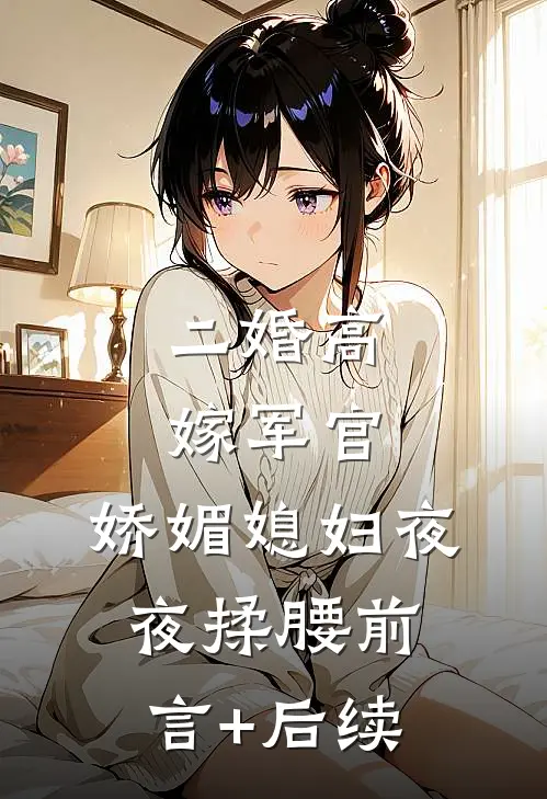 二婚高嫁军官，娇媚媳妇夜夜揉腰前言+后续