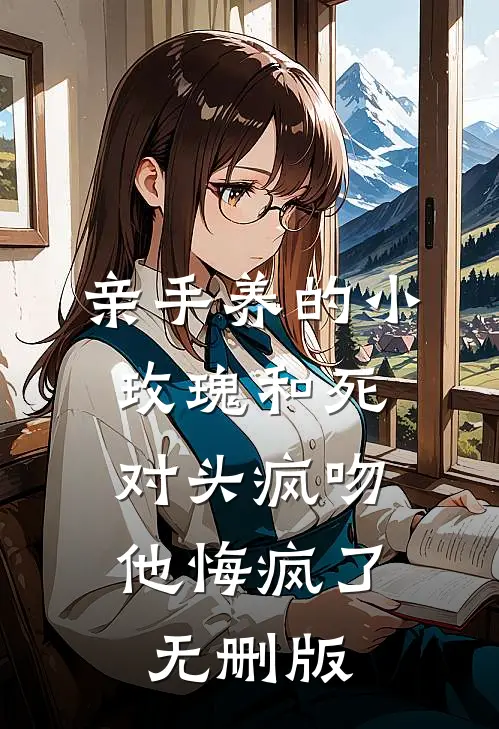 亲手养的小玫瑰和死对头疯吻，他悔疯了无删版