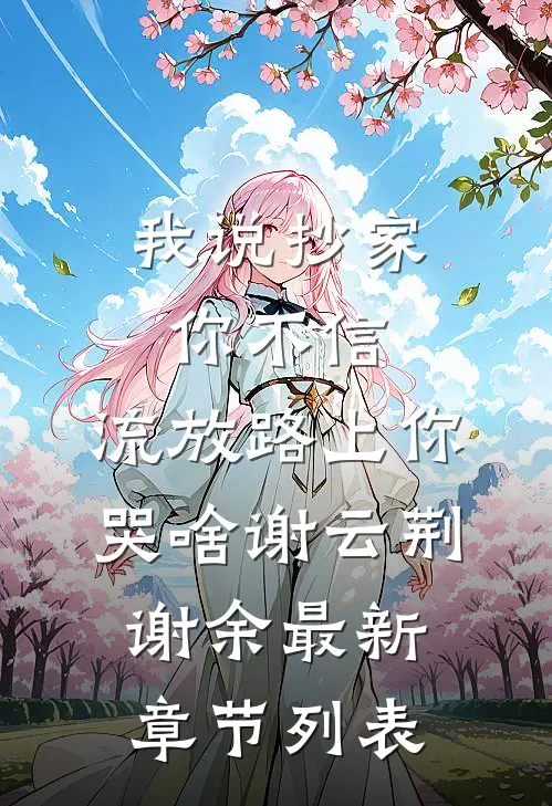 我说抄家你不信，流放路上你哭啥谢云荆谢余最新章节列表
