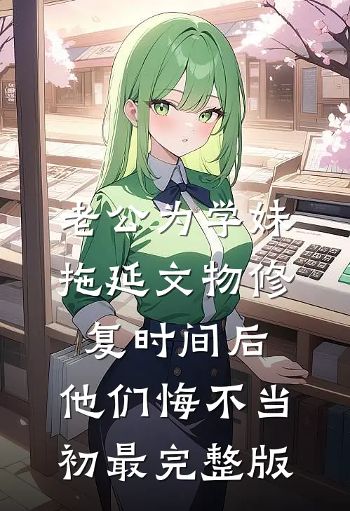 老公为学妹拖延文物修复时间后，他们悔不当初最完整版
