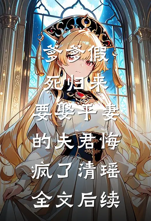 爹爹假死归来，要娶平妻的夫君悔疯了清瑶全文后续