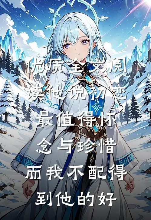优质全文阅读他说初恋最值得怀念与珍惜，而我不配得到他的好