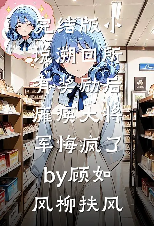 完结版小说溯回所有奖励后，瘫痪大将军悔疯了by顾如风柳扶风