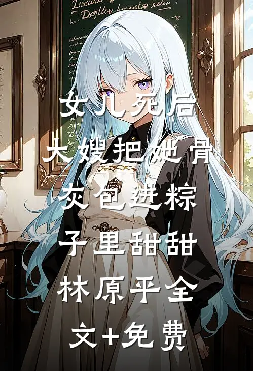 女儿死后，大嫂把她骨灰包进粽子里甜甜林原平全文+免费