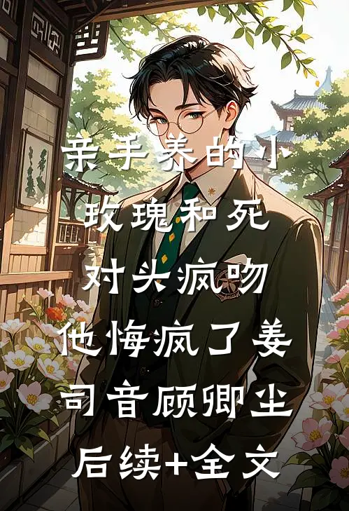 亲手养的小玫瑰和死对头疯吻，他悔疯了姜司音顾卿尘后续+全文
