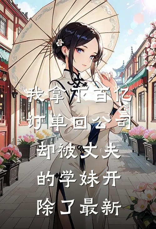 我拿下百亿订单回公司，却被丈夫的学妹开除了最新