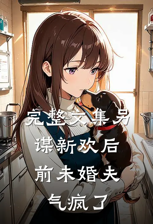 完整文集另谋新欢后，前未婚夫气疯了